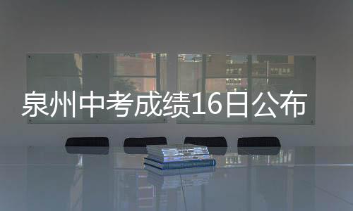 泉州中考成績16日公布 市區(qū)普高招生19日切線