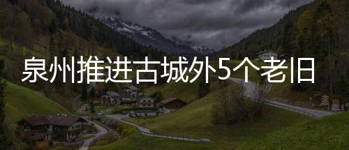 泉州推進古城外5個老舊片區改造