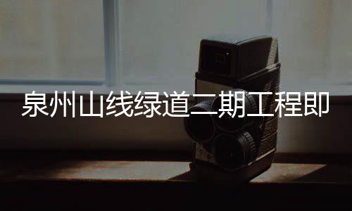 泉州山線綠道二期工程即將部分開(kāi)放 大坪山觀花通廊春節(jié)迎客