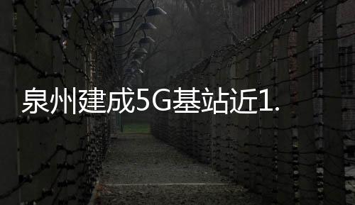 泉州建成5G基站近1.5萬個 投資金額超30億元