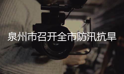 泉州市召開全市防汛抗旱工作電視電話會議