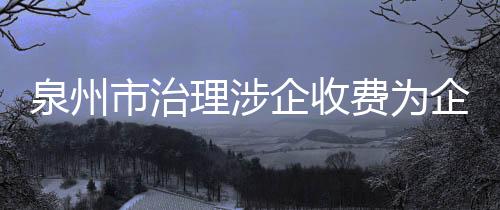 泉州市治理涉企收費為企業紓困