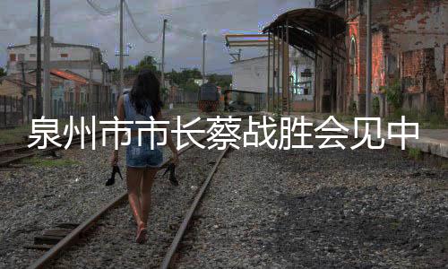 泉州市市長蔡戰勝會見中建二局總經理魏德勝一行