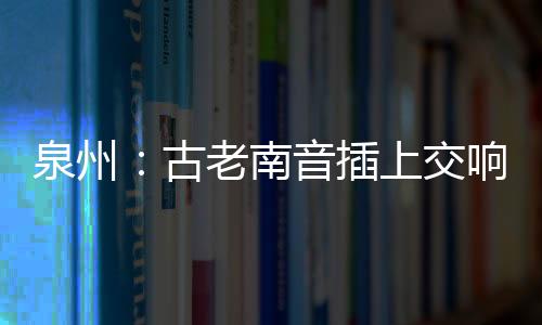 泉州：古老南音插上交響樂翅膀 吹起跨界合作風