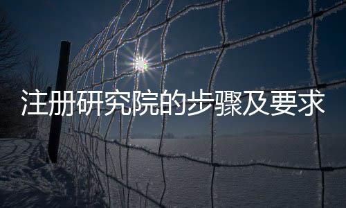注冊研究院的步驟及要求 云南申請研究院的條件