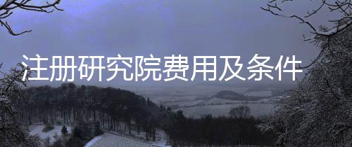 注冊研究院費用及條件 如何注冊四川研究院
