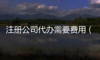 注冊公司代辦需要費用（注冊公司代辦收費）