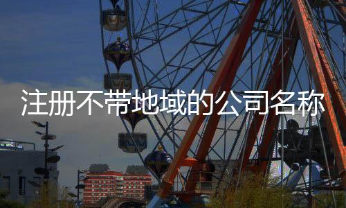 注冊不帶地域的公司名稱的要求