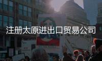 注冊太原進出口貿易公司備案多少錢