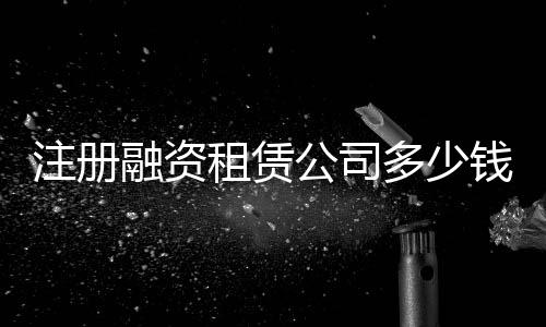 注冊融資租賃公司多少錢