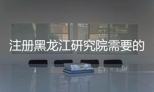 注冊黑龍江研究院需要的材料