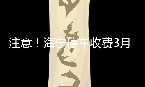 注意！海寧停車收費(fèi)3月1日恢復(fù)！