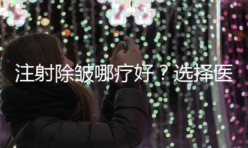 注射除皺哪療好？選擇醫(yī)院需要多方考慮~
