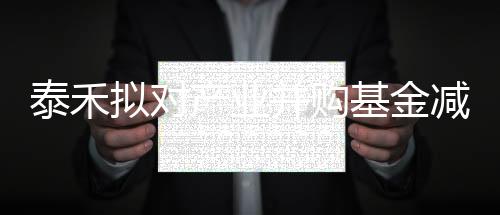 泰禾擬對產業并購基金減資17.25億元