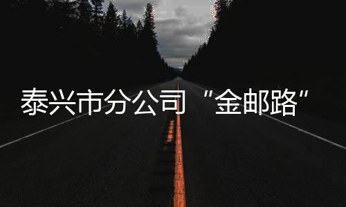 泰興市分公司“金郵路”守護(hù)百姓“錢(qián)袋子”