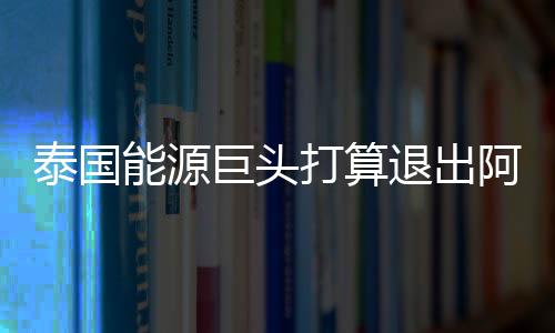 泰國能源巨頭打算退出阿曼陸上區(qū)塊