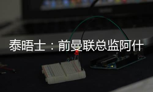 泰晤士：前曼聯(lián)總監(jiān)阿什沃斯將在沃里克郡板球俱樂(lè)部擔(dān)任顧問(wèn)