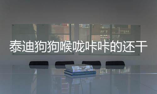 泰迪狗狗喉嚨咔咔的還干嘔(泰迪喉嚨一直吼吼的響還干嘔)