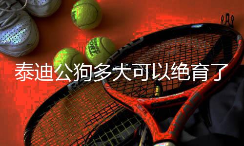 泰迪公狗多大可以絕育了  公泰迪多大可以節育