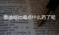 泰迪嘔吐喝點(diǎn)什么藥了呢？泰迪狗嘔吐吃什么藥好得快