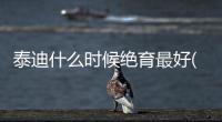 泰迪什么時候絕育最好(泰迪胎毛什么時候剃最好)