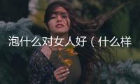 泡什么對女人好（什么樣的女人最好泡）