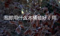 泡腳用什么木桶最好（用什么桶泡腳好）