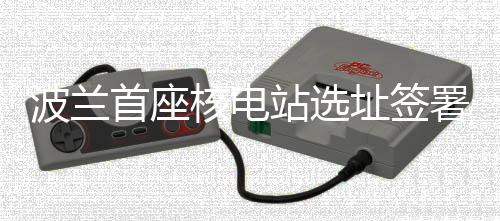 波蘭首座核電站選址簽署重要協議