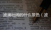 波瀾壯闊的什么景色（波瀾壯闊的什么）