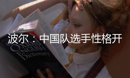 波爾：中國(guó)隊(duì)選手性格開(kāi)放了起來(lái) 戰(zhàn)術(shù)千變?nèi)f化