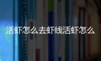 活蝦怎么去蝦線活蝦怎么弄死，活蝦怎么去蝦線