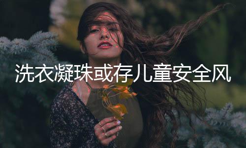 洗衣凝珠或存兒童安全風(fēng)險 寶潔公司緊急召回多款產(chǎn)品