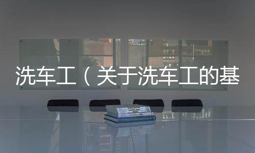 洗車工（關于洗車工的基本情況說明介紹）