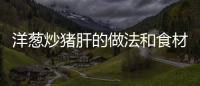 洋蔥炒豬肝的做法和食材用料及健康功效