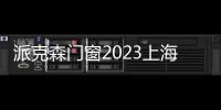 派克森門窗2023上海建博會完美落幕,帶來全新產品和技術