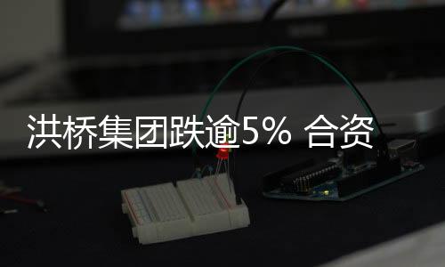 洪橋集團跌逾5% 合資生產鋰離子動力電池