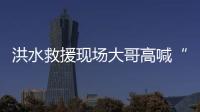 洪水救援現場大哥高喊“讓孩子先上”，出生40多天嬰兒獲救