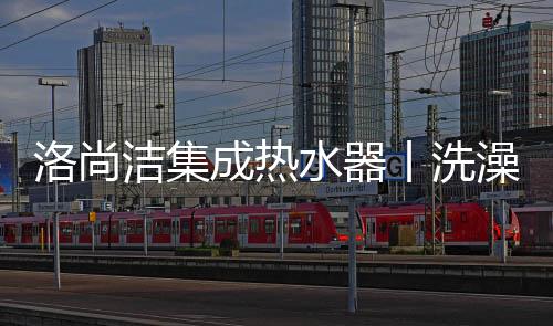 洛尚潔集成熱水器丨洗澡不再等待,讓溫暖一開即來