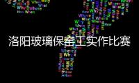 洛陽玻璃保窯工實作比賽揭曉,行業資訊