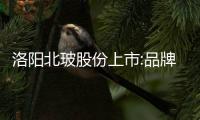 洛陽北玻股份上市:品牌優勢突顯  進一步鞏固市場龍頭地位,企業新聞