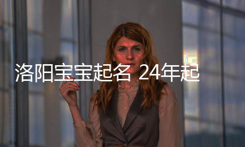 洛陽寶寶起名 24年起名經驗 國學起名新勢力