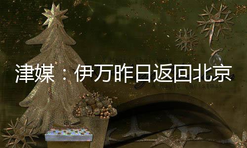津媒：伊萬昨日返回北京將對兩場比賽進行總結帥位暫時穩固