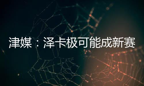 津媒：澤卡極可能成新賽季中超外援標王，泰山預計花費180萬歐