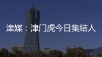 津媒：津門虎今日集結人員正常，戰亞泰如何扼制貝里奇成看點