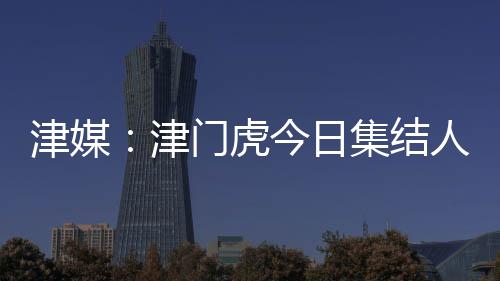 津媒：津門虎今日集結人員正常，戰亞泰如何扼制貝里奇成看點