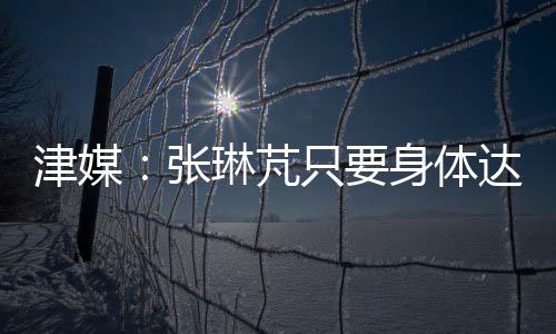 津媒：張琳芃只要身體達標就會進23人名單，是否首發(fā)要看戰(zhàn)術(shù)布置