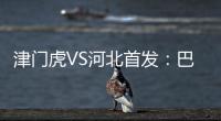 津門虎VS河北首發(fā)：巴頓先發(fā) 馬爾康領(lǐng)銜四外援