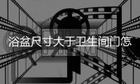 浴盆尺寸大于衛生間門怎么放進去（浴盆尺寸）