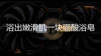 浴出嫩滑肌一塊硼酸浴皂，讓你煥發(fā)光彩！