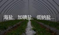 海鹽、加碘鹽、低鈉鹽……各種鹽該怎么選？很多人都吃錯了